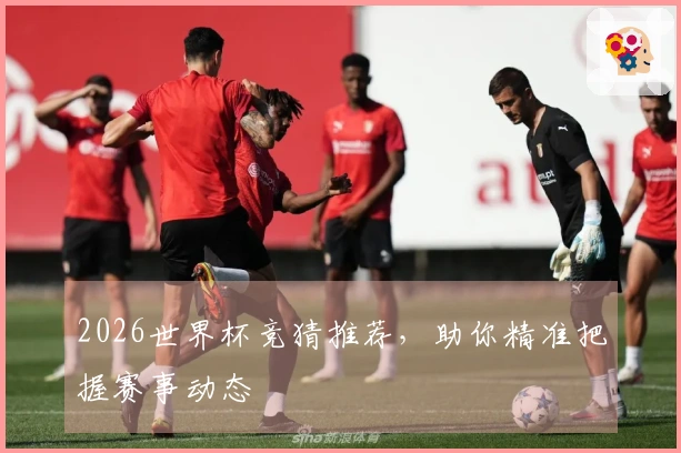 2026世界杯竞猜推荐，助你精准把握赛事动态