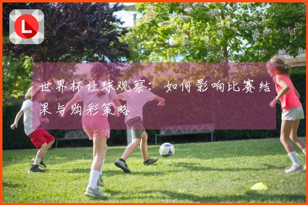 世界杯让球观察：如何影响比赛结果与购彩策略